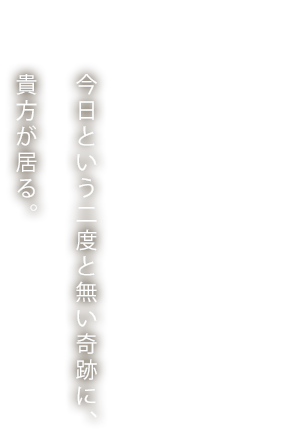 今日という二度と無い奇跡に、貴方が居る。